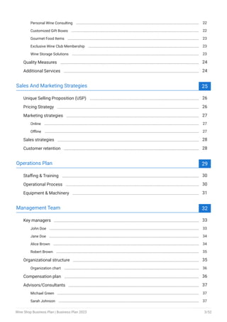 Personal Wine Consulting 22
Customized Gift Boxes 22
Gourmet Food Items 23
Exclusive Wine Club Membership 23
Wine Storage Solutions 23
Quality Measures 24
Additional Services 24
Sales And Marketing Strategies 25
Unique Selling Proposition (USP) 26
Pricing Strategy 26
Marketing strategies 27
Online 27
Offline 27
Sales strategies 28
Customer retention 28
Operations Plan 29
Staffing & Training 30
Operational Process 30
Equipment & Machinery 31
Management Team 32
Key managers 33
John Doe 33
Jane Doe 34
Alice Brown 34
Robert Brown 35
Organizational structure 35
Organization chart 36
Compensation plan 36
Advisors/Consultants 37
Michael Green 37
Sarah Johnson 37
Wine Shop Business Plan | Business Plan 2023 3/52
 
