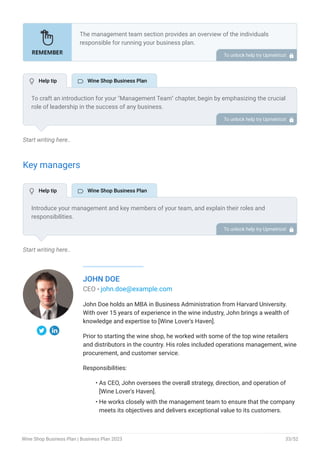 Start writing here..
Key managers
Start writing here..
JOHN DOE
CEO - john.doe@example.com
John Doe holds an MBA in Business Administration from Harvard University.
With over 15 years of experience in the wine industry, John brings a wealth of
knowledge and expertise to [Wine Lover's Haven].
Prior to starting the wine shop, he worked with some of the top wine retailers
and distributors in the country. His roles included operations management, wine
procurement, and customer service.
Responsibilities:
As CEO, John oversees the overall strategy, direction, and operation of
[Wine Lover's Haven].
He works closely with the management team to ensure that the company
meets its objectives and delivers exceptional value to its customers.
•
•
The management team section provides an overview of the individuals
responsible for running your business plan.
This section should provide a detailed description of the experience and
qualifications of each manager, as well as their responsibilities and roles.
Describe the role and responsibilities of the Founders/CEO.
List the core team.
Describe organizational structure.
Compensation plan.
List Advisors/Consultants.
•
•
•
•
•
To unlock help try Upmetrics! 
To craft an introduction for your "Management Team" chapter, begin by emphasizing the crucial
role of leadership in the success of any business.
Highlight your company's commitment to having a strong and dedicated management team.
Showcase the diversity and expertise of your team members, illustrating how their varied
backgrounds contribute to the overall strength of your organization.
Conclude by emphasizing the team's experience and how it positions your program as a leader
in your industry.
This introduction will set the stage for readers to understand the significance and capabilities
of your management team, creating a positive impression as they delve into the details of each
team member's role and contributions in the subsequent sections.
To unlock help try Upmetrics! 
Introduce your management and key members of your team, and explain their roles and
responsibilities.
It should include, key executives(e.g. COO, CMO.), senior management, and other department
managers (e.g. operations manager, customer services manager, wine managers) involved in
the wine shop business operations, including their education, professional background, and any
relevant experience in the industry.
To unlock help try Upmetrics! 
 Help tip  Wine Shop Business Plan
 Help tip  Wine Shop Business Plan
Wine Shop Business Plan | Business Plan 2023 33/52
 