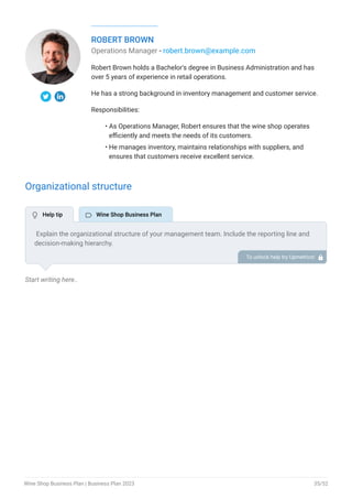 ROBERT BROWN
Operations Manager - robert.brown@example.com
Robert Brown holds a Bachelor's degree in Business Administration and has
over 5 years of experience in retail operations.
He has a strong background in inventory management and customer service.
Responsibilities:
As Operations Manager, Robert ensures that the wine shop operates
efficiently and meets the needs of its customers.
He manages inventory, maintains relationships with suppliers, and
ensures that customers receive excellent service.
•
•
Organizational structure
Start writing here..
Explain the organizational structure of your management team. Include the reporting line and
decision-making hierarchy.
To unlock help try Upmetrics! 
 Help tip  Wine Shop Business Plan
Wine Shop Business Plan | Business Plan 2023 35/52
 