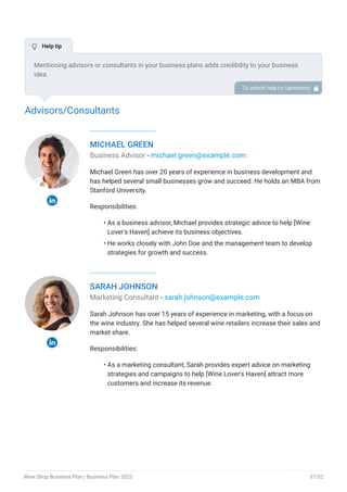 Advisors/Consultants
MICHAEL GREEN
Business Advisor - michael.green@example.com
Michael Green has over 20 years of experience in business development and
has helped several small businesses grow and succeed. He holds an MBA from
Stanford University.
Responsibilities:
As a business advisor, Michael provides strategic advice to help [Wine
Lover's Haven] achieve its business objectives.
He works closely with John Doe and the management team to develop
strategies for growth and success.
•
•
SARAH JOHNSON
Marketing Consultant - sarah.johnson@example.com
Sarah Johnson has over 15 years of experience in marketing, with a focus on
the wine industry. She has helped several wine retailers increase their sales and
market share.
Responsibilities:
As a marketing consultant, Sarah provides expert advice on marketing
strategies and campaigns to help [Wine Lover's Haven] attract more
customers and increase its revenue.
•
Mentioning advisors or consultants in your business plans adds credibility to your business
idea.
So, if you have any advisors or consultants, include them with their names and brief information
consisting of roles and years of experience.
To unlock help try Upmetrics! 
 Help tip
Wine Shop Business Plan | Business Plan 2023 37/52
 