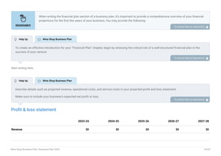 Start writing here..
Profit & loss statement
Revenue $0 $0 $0 $0 $0
2023-24 2024-25 2025-26 2026-27 2027-28
When writing the financial plan section of a business plan, it’s important to provide a comprehensive overview of your financial
projections for the first few years of your business, You may provide the following:
Introduction.
Add startup costs (for new businesses).
Profit & loss statement.
Cash Flow Statement.
Balance sheet.
Break-even analysis.
Sales forecast.
Financing needs.
•
•
•
•
•
•
•
•
To unlock help try Upmetrics! 
To create an effective introduction for your "Financial Plan" chapter, begin by stressing the critical role of a well-structured financial plan in the
success of your venture.
Emphasize how this plan serves as the foundation for sustainability and profitability while keeping your services affordable and accessible.
Mention that the upcoming section will provide detailed insights into your projected financial statements, outlining revenue streams, expenses,
and the strategic path to financial stability.
This introduction will help your readers understand the significance of the financial plan and its alignment with your mission and goals, setting
the stage for a deeper exploration of your financial strategy.
To unlock help try Upmetrics! 
Describe details such as projected revenue, operational costs, and service costs in your projected profit and loss statement.
Make sure to include your business’s expected net profit or loss.
To unlock help try Upmetrics! 
 Help tip  Wine Shop Business Plan
 Help tip  Wine Shop Business Plan
Wine Shop Business Plan | Business Plan 2023 39/52
 