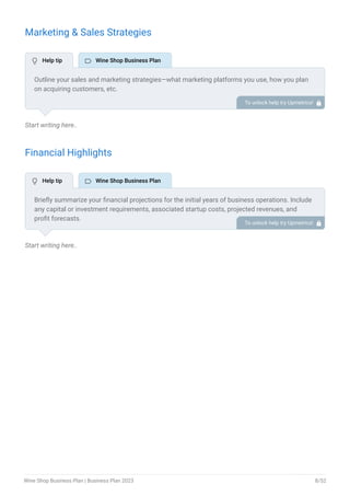 Marketing & Sales Strategies
Start writing here..
Financial Highlights
Start writing here..
Outline your sales and marketing strategies—what marketing platforms you use, how you plan
on acquiring customers, etc.
To unlock help try Upmetrics! 
Briefly summarize your financial projections for the initial years of business operations. Include
any capital or investment requirements, associated startup costs, projected revenues, and
profit forecasts.
To unlock help try Upmetrics! 
 Help tip  Wine Shop Business Plan
 Help tip  Wine Shop Business Plan
Wine Shop Business Plan | Business Plan 2023 8/52
 