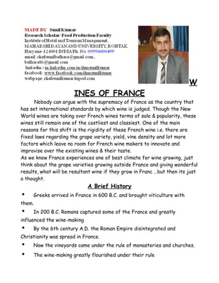 W 
INES OF FRANCE 
Nobody can argue with the supremacy of France as the country that 
has set international standards by which wine is judged. Though the New 
World wines are taking over French wines terms of sale & popularity, these 
wines still remain one of the costliest and classiest. One of the main 
reasons for this shift is the rigidity of these French wine i.e. there are 
fixed laws regarding the grape variety, yield, vine density and lot more 
factors which leave no room for French wine makers to innovate and 
improvise over the existing wines & their taste. 
As we know France experiences one of best climate for wine growing, just 
think about the grape varieties growing outside France and giving wonderful 
results, what will be resultant wine if they grow in Franc …but then its just 
a thought. 
A Brief History 
• Greeks arrived in France in 600 B.C. and brought viticulture with 
them. 
• In 200 B.C. Romans captured some of the France and greatly 
influenced the wine-making 
• By the 6th century A.D. the Roman Empire disintegrated and 
Christianity was spread in France. 
• Now the vineyards came under the rule of monasteries and churches. 
• The wine-making greatly flourished under their rule 
 