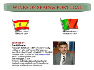 WINES OF SPAIN & PORTUGAL

DESINGED BY

Sunil Kumar
Research Scholar/ Food Production Faculty
Institute of Hotel and Tourism Management,
MAHARSHI DAYANAND UNIVERSITY, ROHTAK
Haryana- 124001 INDIA Ph. No. 09996000499
email: skihm86@yahoo.com ,
balhara86@gmail.com
linkedin:- in.linkedin.com/in/ihmsunilkumar
facebook: www.facebook.com/ihmsunilkumar
webpage: chefsunilkumar.tripod.com

 