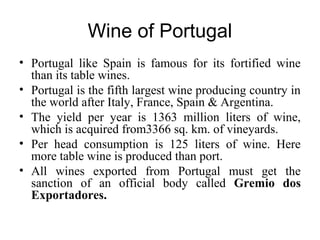 Wine of Portugal
• Portugal like Spain is famous for its fortified wine
than its table wines.
• Portugal is the fifth largest wine producing country in
the world after Italy, France, Spain & Argentina.
• The yield per year is 1363 million liters of wine,
which is acquired from3366 sq. km. of vineyards.
• Per head consumption is 125 liters of wine. Here
more table wine is produced than port.
• All wines exported from Portugal must get the
sanction of an official body called Gremio dos
Exportadores.
 