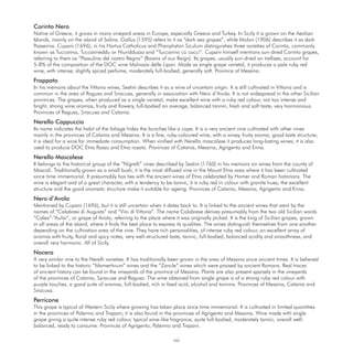 Corinto Nero
Native of Greece, it grows in many vineyard areas in Europe, especially Greece and Turkey. In Sicily it is grown on the Aeolian
Islands, mainly on the island of Salina. Gallus (1595) refers to it as “dark sea grapes”, while Molon (1906) describes it as dark
Passerina. Cupani (1696), in his Hortus Catholicus and Phanphyton Siculum distinguishes three varieties of Corinto, commonly
known as Tuccarino, Tuccarineddu or Niuridduzzo and “Tuccarino cù cocci”. Cupani himself mentions sun-dried Corinto grapes,
referring to them as “Passulina del nostro Regno” (Raisins of our Reign). Its grapes, usually sun-dried on trellises, account for
5-8% of the composition of the DOC wine Malvasia delle Lipari. Made as single grape varietal, it produces a pale ruby red
wine, with intense, slightly spiced perfume, moderately full-bodied, generally soft. Province of Messina.
Frappato
In his memoirs about the Vittoria wines, Sestini describes it as a wine of uncertain origin. It is still cultivated in Vittoria and is
common in the area of Ragusa and Siracusa, generally in association with Nero d’Avola. It is not widespread in the other Sicilian
provinces. The grapes, when produced as a single varietal, make excellent wine with a ruby red colour, not too intense and
bright, strong wine aromas, fruity and ﬂowery, full-bodied on average, balanced tannin, fresh and soft taste, very harmonious.
Provinces of Ragusa, Siracusa and Catania.
Nerello Cappuccio
Its name indicates the habit of the foliage hides the bunches like a cape. It is a very ancient vine cultivated with other vines
mainly in the provinces of Catania and Messina. It is a ﬁne, ruby-coloured wine, with a winey, fruity aroma, good taste structure;
it is ideal for a wine for immediate consumption. When viniﬁed with Nerello mascalese it produces long-lasting wines; it is also
used to produce DOC Etna Rosso and Etna rosato. Provinces of Catania, Messina, Agrigento and Enna.
Nerello Mascalese
It belongs to the historical group of the “Nigrelli” vines described by Sestini (1760) in his memoirs on wines from the county of
Mascali. Traditionally grown as a small bush, it is the most diffused vine in the Mount Etna area where it has been cultivated
since time immemorial. It presumably has ties with the ancient wines of Etna celebrated by Homer and Roman historians. The
wine is elegant and of a great character, with a tendency to be tannic, it is ruby red in colour with granite hues; the excellent
structure and the good aromatic structure make it suitable for ageing. Provinces of Catania, Messina, Agrigento and Enna.
Nero d’Avola
Mentioned by Cupani (1696), but it is still uncertain when it dates back to. It is linked to the ancient wines that went by the
names of “Calabresi di Augusta” and “Vini di Vittoria”. The name Calabrese derives presumably from the two old Sicilian words
“Calea”-“Aulisi”, or grape of Avola, referring to the place where it was originally picked. It is the king of Sicilian grapes, grown
in all areas of the island, where it ﬁnds the best place to express its qualities. The wines distinguish themselves from one another
depending on the cultivation area of the vine. They have rich personalities, of intense ruby red colour, an excellent array of
aromas with fruity, ﬂoral and spicy notes, very well-structured taste, tannic, full-bodied, balanced acidity and smoothness, and
overall very harmonic. All of Sicily.
Nocera
A very similar vine to the Nerelli varieties. It has traditionally been grown in the area of Messina since ancient times. It is believed
to be linked to the historic “Mamertinum” wines and the “Zancle” wines which were praised by ancient Romans. Real traces
of ancient history can be found in the vineyards of the province of Messina. Plants are also present sparsely in the vineyards
of the provinces of Catania, Syracuse and Ragusa. The wine obtained from single grape is of a strong ruby red colour with
purple touches, a good suite of aromas, full-bodied, rich in ﬁxed acid, alcohol and tannins. Provinces of Messina, Catania and
Siracusa.
Perricone
This grape is typical of Western Sicily where growing has taken place since time immemorial. It is cultivated in limited quantities
in the provinces of Palermo and Trapani; it is also found in the provinces of Agrigento and Messina. Wine made with single
grape giving a quite intense ruby red colour, typical wine-like fragrance, quite full-bodied, moderately tannic, overall well-
balanced, ready to consume. Provinces of Agrigento, Palermo and Trapani.

                                                                  viii
 