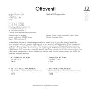 Ottoventi                                                                                          13




                                                                                                                                                         TABLE
Agricola Ottoventi S.R.L.                                                       Seeking UK Representation
Via Errante, 11
91100 Trapani (TP)
Sicily

T: +39 0923 1877151
F: +39 0923 1876080
E: a.dangelo@cantinaottoventi.it;
   info@cantinaottoventi.it
W: www.cantinaottoventi.it
Contact: Arturo d’Angelo (Export Manager)
Vineyard area: 40 hectares                                                      Grapes: Grillo, Zibibbo, Catarratto, Nero d’Avola,
Annual production: 100,000 bottles                                              Nerello Mascalese, Syrah
Region: Valderice (Trapani)

To describe the character of a land as generous as that of western Sicily, of Erice, of its wines, of what these
wines are able to express, is a superb challenge even for one who has lived the experience of these characteristic
vineyards for generations. The choice to liken them to wind, in one instance as delicate as a breeze, in another
impetuous and rough like the dominant winds, is to pay homage to the faithful presence of these winds from the
eight directions of the horizon that constitute of the spirit of this land. Ottoventi and its wines want to bring you, with
a delicate yet intense breeze, a sensory experience in taste and smell that only grapes cultivated and worked with
know-how are able to generate.

1. .8 - Grillo 2011, IGT Sicilia                                                3. Zibibbo 2011, IGT Sicilia
   100% Grillo - 13% alc.                                                           100% Zibibbo - 12.5% alc.

   € 4.00                                                                           € 6.00



2. .20 - Nero D’Avola 2009, IGT Sicilia                                         4. Ottoventi Nero 2008, IGT Sicilia
   100% Nero d’Avola - 8 months in medium toast French oak barriques -              60% Nero d’Avola, 40% Syrah - 12 months in medium toast French oak
   14% alc.                                                                         barriques - 14% alc.
   € 4.00                                                                           € 6.00




                                                  € prices per bottle ex. cellars unless otherwise stated

                                                                           13
 