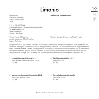 Limonio                                                              19




                                                                                                                                TABLE
Limonio sas                                                                    Seeking UK Representation
Contrada Ingastona
90047 Partinico (PA)
Sicily

T: +39 0918 907044
E: limonio@libero.it; limonio@limoniosas.191.it
W: www.limonio.com
Skype: limonio55
Contact: Rita Russo

Vineyard area: 15 hectares                                                     Varieties planted: Chardonnay, Merlot, Inzolia
Annual production: 50,000 bottles
Region: Partinico

For generations on ﬁfty hectares cultivated in bio-organic methods on rolling hills in Partinico, Sicily, one family has
continued the original vision and success of their grandfather Vincenzo. The success of Limonio is the great attention
to the care of those trees until the ﬁnal preparation of the product made with simple ingredients, free of preservatives
or chemical additives, genuine ﬂavours unaltered by time. Limonio produces liqueurs made from lemon, prickly
pear, mandarin, orange, black mulberry, bay, cinnamon and spice as well as wine and extra virgin olive oil.


1. Limonio Liquore di Limone 2012                                              3. Gelsi Liquore di Gelsi 2012
   Limone Femminella Nostrale & Zagara Bianca - 35% alc.                           Morus Nigra – 32% alc.

   € 5.50                                                                          € 5.50




2. Mandaretto Liquore di Mandarino 2012                                        4. Cannella Liquore di Cannella
   Vecchia cultivar della zona - 35% alc.                                          Varietà Regina – 32% alc.

   € 5.50                                                                          € 5.50




                                                 € prices per bottle ex. cellars unless otherwise stated

                                                                          19
 