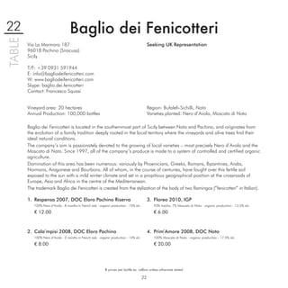 22                                 Baglio dei Fenicotteri
TABLE

        Via La Marmora 187                                                                   Seeking UK Representation
        96018 Pachino (Siracusa)
        Sicily

        T/F: +39 0931 591944
        E: info@bagliodeifenicotteri.com
        W: www.bagliodeifenicotteri.com
        Skype: baglio.dei.fenicotteri
        Contact: Francesco Squasi


        Vineyard area: 20 hectares                                                           Region: Bufaleﬁ-Sichilli, Noto
        Annual Production: 100,000 bottles                                                   Varieties planted: Nero d’Avola, Moscato di Noto

        Baglio dei Fenicotteri is located in the southernmost part of Sicily between Noto and Pachino, and originates from
        the evolution of a family tradition deeply rooted in the local territory where the vineyards and olive trees ﬁnd their
        ideal natural conditions.
        The company’s aim is passionately devoted to the growing of local varieties – most precisely Nero d’Avola and the
        Moscato di Noto. Since 1997, all of the company’s produce is made to a system of controlled and certiﬁed organic
        agriculture.
        Domination of this area has been numerous: variously by Phoenicians, Greeks, Romans, Byzantines, Arabs,
        Normans, Aragonese and Bourbons. All of whom, in the course of centuries, have fought over this fertile soil
        exposed to the sun with a mild winter climate and set in a propitious geographical position at the crossroads of
        Europe, Asia and Africa in the centre of the Mediterranean.
        The trademark Baglio dei Fenicotteri is created from the stylization of the body of two ﬂamingos (“fenicotteri” in Italian).

        1. Respensa 2007, DOC Eloro Pachino Riserva                                          3. Floreo 2010, IGP
           100% Nero d’Avola - 8 months in French oak - organic production - 15% alc.           93% Insolia, 7% Moscato di Noto - organic production - 13.5% alc.

           € 12.00                                                                              € 6.00



        2. Cala’mpisi 2008, DOC Eloro Pachino                                                4. Prim’Amore 2008, DOC Noto
           100% Nero d’Avola - 2 months in French oak - organic production - 14% alc.           100% Moscato di Noto - organic production - 17.5% alc.

           € 8.00                                                                               € 20.00




                                                            € prices per bottle ex. cellars unless otherwise stated

                                                                                        22
 