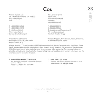 Cos                                                                               33




                                                                                                                                                    TABLE
Azienda Agricola Cos                                                          Les Caves de Pyrene
S.P 3 Acate Chiaramonte, Km. 14,500
   .                                                                          Pew Corner
97019 Vittoria (RG)                                                           Old Portsmouth Road
Sicily                                                                        Artington
                                                                              Guildford GU3 ILP

T: +39 0932 876145                                                            T: 01483 538820
F: +39 0932 875319                                                            F: 01483 455068
E: info@cosvittoria.it                                                        E: douglas.wregg@lescaves.co.uk
W: www.cosvittoria.it                                                         W: www.lescaves.co.uk
Contact: Giusto Occhipinti                                                    Contact: Douglas Wregg


Vineyard area: 25 hectares                                                    Grapes: Frappato, Nero d’Avola, Inzolia, Grecanico,
Annual production: 160,000 bottles                                            Cabernet Sauvignon, Merlot
Region: Vittoria (RG)
Azienda Agricola COS was founded in 1980 by Giambattista Cilia, Giusto Occhipinti and Cirino Strano. Three
friends who wanted to go over what had once been the work of their ancestors. The acronym of their surnames
(Cilia-Occhipinti-Strano) gives rise to the name of the company, still a partnership. The company follows the
principles of biodynamic viticulture to the vineyard to help ﬁnd and keep balance in harmony with nature and the
wine to express the character of its soils.



1. Cerasuolo di Vittoria DOCG 2009                                            2. Ramì 2001, IGT Sicilia
   60% Nero d’Avola, 40% Frappato – Slavonian oak – biodynamic                    50% Insolia, 50% Grecanico – biodynamic production – 11.5% alc.
   production – 13% alc.
                                                                                  Trade £11.65 ex. VAT per bottle
   Trade £13.90 ex. VAT per bottle




                                                € prices per bottle ex. cellars unless otherwise stated

                                                                         33
 