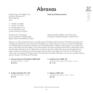 Abraxas                                                                               37




                                                                                                                                        TABLE
Abraxas Vigne di Pantelleria S.R.L.                                       Seeking UK Representation
Via Enrico Albanese, 29
09139 Palermo
Sicily

T: +39 091 6116832
F: +39 091 6121798
E: info@abraxasvini.com
W: www.abraxasvini.com
Contact: Domenico d’Ascoli

Vineyard area: 26 hectares                                                Varieties planted: Zibibbo, Syrah, Grenache,
Annual production: 90,000 bottles                                         Carignano, Nerello Mascalese, Cabernet Franc
Region: Island of Pantelleria & Trapani

Abraxas is a small company born from a double passion: Pantelleria island and wine. The Abraxas’s founders and
manager has reached the wine’s fascination stimulated by an ardent history and cultural curiosity. The Moscatella
vine of Alessandria journeyed from the east until it reached Pantelleria. Zibibbo would appear to be an Arab name.
Like so many others who have fallen in love with the island, the owners of Abraxas have tried to make Passito wines,
with the words of Esiodo in mind, “When Orion and Syrius reach the middle of the sky and pink-ﬁngered Aurora
looks on Arthur, then O Perse, pick all the grapes and carry them home; keep them in the sun for ten days and
nights, then in the shade for ﬁve days, then on the sixth day put the gifts of Dionysius into your jars and they will give
you joy.” (Esiodo: The Works and The Days)

1. Abraxas Passito di Pantelleria 2008 DOC                                3. Kuddia de Ze’ 2008, IGT
   Moscatello d’Alessandria – 14.5% alc.                                      33.3% Syrah, 33.3% Grenache, 33.4% Carignano – 14% alc.
   € 20.00                                                                    € 11.00




2. Kuddia del Gallo 2011 IGT                                              4. Sidereus 2009, IGT
   65% Zibibbo, 35% Viognier – 12.5% alc.                                     70% Cabernet Franc, 30% Nero d’Avola – 12.5% alc.
   € 6.50                                                                     € 6.80




                                            € prices per bottle ex. cellars unless otherwise stated

                                                                     37
 