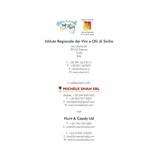 Istituto Regionale dei Vini e Olii di Sicilia
                  Via Libertà 66
                 90143 Palermo
                       Sicilia
                       Italy

              T: +39 091 627 8111
               F: +39 091 347870
                 E: info@vitevino.it
                 W: www.vitevino.it



               in collaboration with:



            Mobile: +39 349 8451452
               T: +39 055 977 2227
            E: micheleshah@gmail.com
             W: www.micheleshah.com

                       and

            Hunt & Coady Ltd
                T: +44 1451 831682
            E: jane@huntandcoady.com

              T: +44 07939 372031
            E: tina@huntandcoady.com
            W: www.huntandcoady.com
 