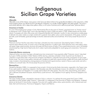 Indigenous
White
                   Sicilian Grape Varieties
Albanello
Albanello is one of the historic vines grown in the Syracuse district where it has gradually dwindled to a few specimens, whilst
some random stocks can still be found in the Ragusa vineyards. It is usually viniﬁed together with other grapes. The wine is
particularly delicate, with a deep straw-yellow colour, a rich suite of aromas and a well-structured taste. Syracuse district.
Ansonica or Inzolia
It is one of the longest grown grapes in Sicily. Mentioned by Pliny by the name of “Irziola”, popularly known as “Inzolia-vranca”
to distinguish it from “Inzolia-nigra” and is also described by Cupani (1696) and Sestini (1760). Widely spread over the whole
island, it competes with other white wines and is frequently blended with Catarratto. Locally it is also consumed as a table grape.
A delicate wine when made as a single varietal with a greenish straw-yellow colour, scents characteristic of the grape, neutral to
the taste, quite full-bodied, good percentage of alcohol, balanced acidity and smoothness. All of Sicily, except the province of
Enna.
Carricante
Historical vine from the Etna area where it has been cultivated since time immemorial. Described by Sestini (1760) in his
memoirs about Mascali wines, its name is due to the high production it is able to give. Particularly ﬁne wine, straw-yellow colour
with green tinges, good aromatic structure with sweet and ﬂoral aroma of herbs. It has a good taste structure, warm, full-bodied,
characterised by a high level of ﬁxed acids which makes it particularly adaptable for wood aging and conservation. Province of
Catania.
Catarratto Bianco commune
Historical Sicilian vine which has been cultivated since time immemorial. It was popularly called “Catarratu vrancu”, described
by Cupani (1696) and Sestini (1760). Pastena (1970) cites foru catarratis cultivated in Sicily. Found all over the Island, its
cultivation is particularly wide in the provinces of Trapani and Palermo. Catarratto forms part of the composition of many white
Sicilian wines. The wine is straw-yellow coloured with a tendency to gold with a good aromatic proﬁle with fruity smells and ﬂoral
notes, its taste is characterized by a strong presence of alcohol and a good structure, neutral in ﬂavour, quite acidic and with a
tendency to a smooth taste. All of Sicily except the province of Enna.
Damaschino
Quoted by Mendola (1885), it is supposed to have arrived in Sicily during the Arabic domination, especially in the Trapani area.
It was used mostly for replanting vineyards in the Marsalese area after the phylloxera invasion. Its cultivation is restricted to the
provinces of Trapani and Agrigento. It is usually used to blend with other grapes. The wine is ﬁne, early drinking, straw yellow,
with a delicate and pleasant bouquet, neutral ﬂavour, quite harmonic. Not capable of much ageing. Province of Agrigento and
Trapani.
Grecanico Dorato
The origin of these grapes, cultivated for centuries in Sicily, is unknown. It is perhaps the same grape that Cupani (1696)
described as Sicilian grapes called “Grecani”. Historically, it is widespread in the provinces of Trapani and Agrigento. Scattered
plants can be found in many Sicilian vineyards. Fine wine with a golden yellow colour, quite alcoholic, with a neutral scent and
taste, fresh and harmonious. Provinces of Agrigento, Trapani and Palermo.




                                                                  vi
 