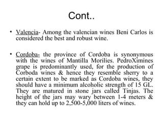 Cont..
• Valencia- Among the valencian wines Beni Carlos is
considered the best and robust wine.
• Cordoba- the province of Cordoba is synonymous
with the wines of Mantilla Morilies. PedroXimines
grape is predominantly used, for the production of
Corboda wines & hence they resemble sherry to a
certain extent to be marked as Cordoba wines, they
should have a minimum alcoholic strength of 15 GL.
They are matured in stone jars called Tinjas. The
height of the jars may wary between 1-4 meters &
they can hold up to 2,500-5,000 liters of wines.
 