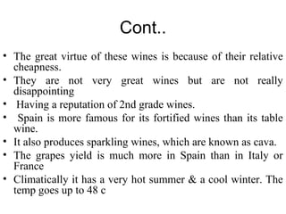 Cont..
• The great virtue of these wines is because of their relative
cheapness.
• They are not very great wines but are not really
disappointing
• Having a reputation of 2nd grade wines.
• Spain is more famous for its fortified wines than its table
wine.
• It also produces sparkling wines, which are known as cava.
• The grapes yield is much more in Spain than in Italy or
France
• Climatically it has a very hot summer & a cool winter. The
temp goes up to 48 c
 