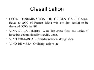 Classification
• DOCa- DENOMINACION DE ORIGEN CALIFICADA-
Equal to AOC of France. Rioja was the first region to be
declared DOCa in 1991.
• VINA DE LA TIERRA- Wine that come from any series of
large but geographically specific zone.
• VINO COMARCAL- Broader regional designation.
• VINO DE MESA- Ordinary table wine
 