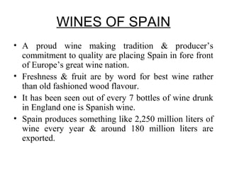 WINES OF SPAIN
• A proud wine making tradition & producer’s
commitment to quality are placing Spain in fore front
of Europe’s great wine nation.
• Freshness & fruit are by word for best wine rather
than old fashioned wood flavour.
• It has been seen out of every 7 bottles of wine drunk
in England one is Spanish wine.
• Spain produces something like 2,250 million liters of
wine every year & around 180 million liters are
exported.
 