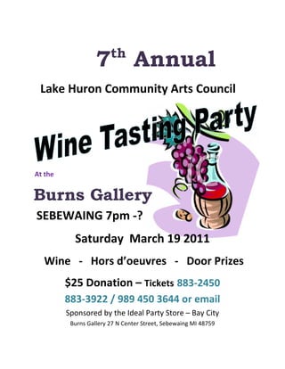  


                           th
                      7             Annual
  Lake Huron Community Arts Council                                   




 At the  



Burns Gallery
 SEBEWAING 7pm ‐? 
              Saturday  March 19 2011 
     Wine   ‐   Hors d’oeuvres   ‐   Door Prizes 
            $25 Donation – Tickets 883‐2450 
            883‐3922 / 989 450 3644 or email 
            Sponsored by the Ideal Party Store – Bay City 
             Burns Gallery 27 N Center Street, Sebewaing MI 48759 
 