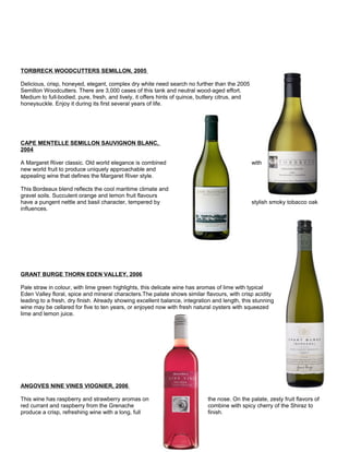 TORBRECK WOODCUTTERS SEMILLON, 2005
Delicious, crisp, honeyed, elegant, complex dry white need search no further than the 2005
Semillon Woodcutters. There are 3,000 cases of this tank and neutral wood-aged effort.
Medium to full-bodied, pure, fresh, and lively, it offers hints of quince, buttery citrus, and
honeysuckle. Enjoy it during its first several years of life.
CAPE MENTELLE SEMILLON SAUVIGNON BLANC,
2004
A Margaret River classic. Old world elegance is combined with
new world fruit to produce uniquely approachable and
appealing wine that defines the Margaret River style.
This Bordeaux blend reflects the cool maritime climate and
gravel soils. Succulent orange and lemon fruit flavours
have a pungent nettle and basil character, tempered by stylish smoky tobacco oak
influences.
GRANT BURGE THORN EDEN VALLEY, 2006
Pale straw in colour, with lime green highlights, this delicate wine has aromas of lime with typical
Eden Valley floral, spice and mineral characters.The palate shows similar flavours, with crisp acidity
leading to a fresh, dry finish. Already showing excellent balance, integration and length, this stunning
wine may be cellared for five to ten years, or enjoyed now with fresh natural oysters with squeezed
lime and lemon juice.
ANGOVES NINE VINES VIOGNIER, 2006
This wine has raspberry and strawberry aromas on the nose. On the palate, zesty fruit flavors of
red currant and raspberry from the Grenache combine with spicy cherry of the Shiraz to
produce a crisp, refreshing wine with a long, full finish.
 