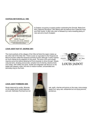 CHATEAU BEYCHEVELLE, 1996
A Chateau occupying a superb position overlooking the Gironde. Made from
60% Cabernet Sauvignon, 28% Merlot with the balance from Cabernet Franc
and Petit Verdot. A dark ruby color is followed by a wine revealing plenty of
new oak and a touch of pepper.
LOUIS JADOT NUIT ST. GEORGE 2001
The most southerly of the villages of the Côte de Nuits this region makes up
the other half of the Côte d'Or. There is even an equivalent to the Hospices de
Beaune Auction called the Hospices de Nuits Auction although it rarely inspires
as much interest as its neighbour to the south. The wine is firm and usually
requires some time before allowing its Pinot character to shine through. Deeply
coloured wine, showing pronounced, complex fruit of cherries, blackcurrents
and violets, with truffles and spice. Subtle and integrated oak flavours on the
palate with peppery notes, this wine is medium bodied, concentrated and
admirably long on the finish.
LOUIS JADOT POMMARD 2000
Nicely balanced by acidity. Minerals, oak, earth, cherries and plums on the nose; more energy
on the palate which nicely balances sweet fruit, spicy oak, substantial but not drying tannins,
and acid. Definitely Pommard but not ponderous.
 