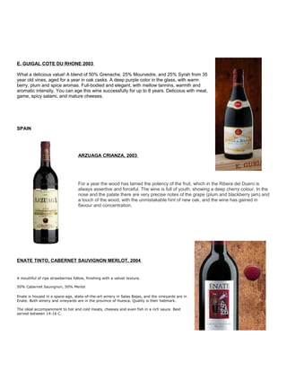 E. GUIGAL COTE DU RHONE 2003
What a delicious value! A blend of 50% Grenache, 25% Mourvedre, and 25% Syrah from 35
year old vines, aged for a year in oak casks. A deep purple color in the glass, with warm
berry, plum and spice aromas. Full-bodied and elegant, with mellow tannins, warmth and
aromatic intensity. You can age this wine successfully for up to 8 years. Delicoius with meat,
game, spicy salami, and mature cheeses.
SPAIN
ARZUAGA CRIANZA, 2003
For a year the wood has tamed the potency of the fruit, which in the Ribera del Duero is
always assertive and forceful. The wine is full of youth, showing a deep cherry colour. In the
nose and the palate there are very precise notes of the grape (plum and blackberry jam) and
a touch of the wood, with the unmistakable hint of new oak, and the wine has gained in
flavour and concentration.
ENATE TINTO, CABERNET SAUVIGNON MERLOT, 2004
A mouthful of ripe strawberries follow, finishing with a velvet texture.
50% Cabernet Sauvignon, 50% Merlot
Enate is housed in a space-age, state-of-the-art winery in Salas Bajas, and the vineyards are in
Enate. Both winery and vineyards are in the province of Huesca. Quality is their hallmark.
The ideal accompaniment to hot and cold meats, cheeses and even fish in a rich sauce. Best
served between 14-16 C.
 