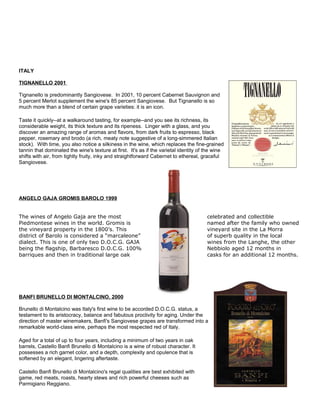 ITALY
TIGNANELLO 2001
Tignanello is predominantly Sangiovese. In 2001, 10 percent Cabernet Sauvignon and
5 percent Merlot supplement the wine's 85 percent Sangiovese. But Tignanello is so
much more than a blend of certain grape varieties: it is an icon.
Taste it quickly--at a walkaround tasting, for example--and you see its richness, its
considerable weight, its thick texture and its ripeness. Linger with a glass, and you
discover an amazing range of aromas and flavors, from dark fruits to espresso, black
pepper, rosemary and brodo (a rich, meaty note suggestive of a long-simmered Italian
stock). With time, you also notice a silkiness in the wine, which replaces the fine-grained
tannin that dominated the wine's texture at first. It's as if the varietal identity of the wine
shifts with air, from tightly fruity, inky and straightforward Cabernet to ethereal, graceful
Sangiovese.
ANGELO GAJA GROMIS BAROLO 1999
The wines of Angelo Gaja are the most celebrated and collectible
Piedmontese wines in the world. Gromis is named after the family who owned
the vineyard property in the 1800’s. This vineyard site in the La Morra
district of Barolo is considered a “marcaleone” of superb quality in the local
dialect. This is one of only two D.O.C.G. GAJA wines from the Langhe, the other
being the flagship, Barbaresco D.O.C.G. 100% Nebbiolo aged 12 months in
barriques and then in traditional large oak casks for an additional 12 months.
BANFI BRUNELLO DI MONTALCINO, 2000
Brunello di Montalcino was Italy's first wine to be accorded D.O.C.G. status, a
testament to its aristocracy, balance and fabulous proclivity for aging. Under the
direction of master winemakers, Banfi's Sangiovese grapes are transformed into a
remarkable world-class wine, perhaps the most respected red of Italy.
Aged for a total of up to four years, including a minimum of two years in oak
barrels, Castello Banfi Brunello di Montalcino is a wine of robust character. It
possesses a rich garnet color, and a depth, complexity and opulence that is
softened by an elegant, lingering aftertaste.
Castello Banfi Brunello di Montalcino's regal qualities are best exhibited with
game, red meats, roasts, hearty stews and rich powerful cheeses such as
Parmigiano Reggiano.
 