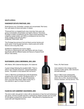 SOUTH AFRICA
KANONKOP ESTATE PINOTAGE, 2003
World famous icon; full bodied, complex and concentrated. Rich berry
fruit, with layers of cherry and spice. A classic.
"Produced from un-irrigated bush vines more than forty years old,
giving a remarkable concentration and depth of flavour, Kanonkop
Pinotage is widely considered to be the Cape's finest expression of its
indigenous grape variety, and 2003 is considered to be one of the
finest vintages of the last 20 years. "
KUMKANI, PINOTAGE, 2003
This Pinotage has aromas of red and black summer berries and
exotic spice. It has focused ripe berry, creamy spice and vanilla
flavours and a long silky finish.
Suitable for vegetarians but not for vegans.
This wine is a great partner with meat dishes with lots of spice.
Specifically with the different tastes and flavours of typical South
African meat dishes.
RUSTENBERG JOHN X MERRIMAN, 2003, 2004
46% Merlot, 36% Cabernet Sauvignon, 9% Cabernet Franc, 9% Petit Verdot
A great vintage following the excellent 2003. There is more restraint in this vintage and the
wine is very complex all around. Typical Rustenberg aromas of cellar spices, dark cherries &
fynbos. The palate is richly layered with fruit tannin and well-balanced.
"John X. Merriman purchased part of the Rustenberg farm in 1892 (it was subsequently
bought by the current owners, the Barlow family, in 1940) and this Cabernet-dominated
blend is named after him. As with all Rustenberg wines, this is a fine, structured bottling
that’s more than New World. Offers smoky fruit, a mineral character, and dry tannins. This
has potential to age for at least five years."
FLEUR DU CAP CABERNET SAUVIGNON, 2005
The wine is dark ruby garnet in colour with an abundance of ripe fruit and herbaceous
oak spices. Aromas of subtle ripe berry underlined by elegant smoked oak and earth.
On the palate a powerful but velvety mouth – filling flavours of blackberries and
cassis with well integrated tannins.
 