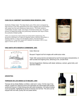 CASA SILVA CABERNET SAUVIGNON GRAN RESERVA, 2004
Authentic Chilean style. The deep black core of this wine is wrapped by
dark red fruit. From first appearance the Cab is elegant and concentrated
with sweet red fruit and voluptuous black plums. The finish carries a
combination of spice, earth, and wisps of charred smoky oak. The good
amount of balancing acidity and judiciously restrained oak help to frame
the authentic Chilean profile.
100% Los Lingues fruit. Hand picked and sorted before destemming. Pre
fermentive maceration for 6 days at 6 degrees Celsius. Alcoholic fermentation in
stainless steel for 17 days at 27-30 degrees Celsius. Post fermentation
maceration for 15 days then racked and malolactic fermentation. 80% of wine
aged in French oak for 12 months.
VINA SANTA RITA RESERVA CARMENERE, 2005
Color: Brick red
Bouquet: Fragrant red fruit mingles with subtle spice notes
Taste: Soft, savory tannins are balanced by lush fruit and spice characteristics. A
well-rounded and lingering wine, delivering a rich, smooth finish
Serving Suggestions: Delicious with steak, barbecue, venison, game birds, and
ripe blue cheeses
ARGENTINA
TERRAZAS DE LOS ANDES ALTO MALBEC, 2004
Terrazas de los Andes Malbec is brilliant, violet red in colour. On the nose it has
intense, supple fruit, featuring plums and raisinsthat are intermingled with toasted
vanilla and coconut. A fresh young wine with solid complexity, it is medium-bodied,
round accessible, highlighted by bursts of cherries and red fruit. This wine can be
enjoyed with red meat, poultry fish and pasta dishes.
 