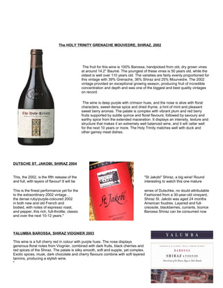 The HOLY TRINITY GRENACHE MOUVEDRE, SHIRAZ, 2002
The fruit for this wine is 100% Barossa, handpicked from old, dry grown vines
at around 14.2° Baumé. The youngest of these vines is 50 years old, while the
oldest is well over 110 years old. The varieties are fairly evenly proportioned for
this vintage with 39% Grenache, 36% Shiraz and 25% Mourvedre. The 2002
vintage provided an exceptional growing season, producing fruit of incredible
concentration and depth and was one of the biggest and best quality vintages
on record.
The wine is deep purple with crimson hues, and the nose is alive with floral
characters, sweet dense spice and dried thyme, a hint of mint and pleasant
sweet berry aromas. The palate is complex with vibrant plum and red berry
fruits supported by subtle quince and floral flavours; followed by savoury and
earthy spice from the extended maceration. It displays an intensity, texture and
structure that makes it an extremely well balanced wine, and it will cellar well
for the next 10 years or more. The Holy Trinity matches well with duck and
other gamey meat dishes.
DUTSCHE ST. JAKOBI, SHIRAZ 2004
This, the 2002, is the fifth release of the "St Jakobi" Shiraz, a big wine! Round
and full, with layers of flavour! It will be interesting to watch this one mature
This is the finest performance yet for the wines of Dutschke, no doubt attributable
to the extraordinary 2002 vintage… Fashioned from a 30-year-old vineyard,
the dense ruby/purple-coloured 2002 Shiraz St. Jakobi was aged 24 months
in both new and old French and American foudres. Layered and full-
bodied, with notes of espresso roast, creosote, blackberries, currants, licorice
and pepper, this rich, full-throttle, classic Barossa Shiraz can be consumed now
and over the next 10-12 years."
YALUMBA BAROSSA, SHIRAZ VIOGNIER 2003
This wine is a full cherry red in colour with purple hues. The nose displays
generous floral notes from Viognier, combined with dark fruits, black cherries and
red spices of the Shiraz. The palate is silky smooth, soft and supple, yet complex.
Exotic spices, musk, dark chocolate and cherry flavours combine with soft layered
tannins, producing a stylish wine.
"
 