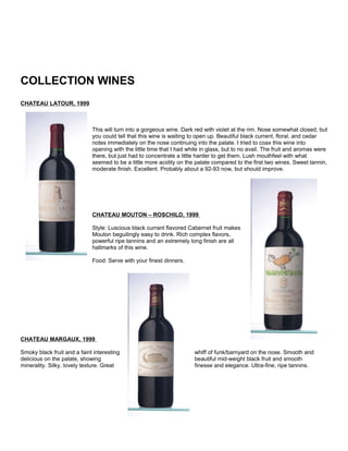COLLECTION WINES
CHATEAU LATOUR, 1999
This will turn into a gorgeous wine. Dark red with violet at the rim. Nose somewhat closed, but
you could tell that this wine is waiting to open up. Beautiful black current, floral, and cedar
notes immediately on the nose continuing into the palate. I tried to coax this wine into
opening with the little time that I had while in glass, but to no avail. The fruit and aromas were
there, but just had to concentrate a little harder to get them. Lush mouthfeel with what
seemed to be a little more acidity on the palate compared to the first two wines. Sweet tannin,
moderate finish. Excellent. Probably about a 92-93 now, but should improve.
CHATEAU MOUTON – ROSCHILD, 1999
Style: Luscious black currant flavored Cabernet fruit makes
Mouton beguilingly easy to drink. Rich complex flavors,
powerful ripe tannins and an extremely long finish are all
hallmarks of this wine.
Food: Serve with your finest dinners.
CHATEAU MARGAUX, 1999
Smoky black fruit and a faint interesting whiff of funk/barnyard on the nose. Smooth and
delicious on the palate, showing beautiful mid-weight black fruit and smooth
minerality. Silky, lovely texture. Great finesse and elegance. Ultra-fine, ripe tannins.
 