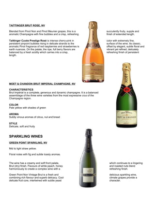 TAITTINGER BRUT ROSE, NV
Blended from Pinot Noir and Pinot Meunier grapes, this is a succulently fruity, supple and
aromatic Champagne with fine bubbles and a crisp, refreshing finish of extended length.
Taittinger Cuvée Prestige Rosé is intense cherry-pink in color with extremely fine,
persistent pinpoint bubbles rising in delicate strands to the surface of the wine. Its classic,
aromatic Pinot fragrance of red raspberries and strawberries is offset by elegant, subtle floral and
earth nuances. On the palate, the ripe, full berry flavors are vibrant yet refined, delicately
balanced by a fresh acidity which carries into a crisp, refreshing finish of persistent
length.
MOET & CHANDON BRUT IMPERIAL CHAMPAGNE, NV
CHARACTERISTICS
Brut Impèrial is a complete, generous and dynamic champagne. It is a balanced
assemblage of the three wine varieties from the most expressive crus of the
Champagne region.
COLOR
Pale yellow with shades of green
AROMA
Subtly vinous aromas of citrus, nut and bread
STYLE
Delicate, soft and fruity
SPARKLING WINES
GREEN POINT SPARKLING, NV
Mid to light straw yellow.
Floral notes with fig and subtle toasty aromas.
The wine has a creamy and soft front palate, which continues to a lingering
Brut (dry) finish. Flavours of white peach, honey and roasted nuts blend
harmoniously to create a complex wine with a refreshing finish.
Green Point Non Vintage Brut is a fresh and delicious sparkling wine,
combining rich flavour and superb delicacy. Cool climate grapes provide a
delicate fruit core, intertwined with subtle yeast character.
 