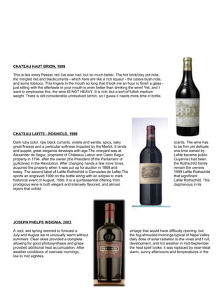 CHATEAU HAUT BRION, 1999
This is like every Pessac red I've ever had, but so much better. The hot brick/clay pot note,
the mingled red and blackcurrants - which here are like a rich liqueur - the cassis bush note,
and some tobacco. This lingers in the mouth so long that it took me an hour to finish a glass -
just sitting with the aftertaste in your mouth is even better than drinking the wine! Yet, and I
want to emphasise this, the wine IS NOT HEAVY. It is rich, but a sort of fullish medium
weight. There is still considerable unresolved tannin, so I guess it needs more time in bottle.
CHATEAU LAFITE - ROSHICLD, 1999
Dark ruby color, ripe black currants, violets and vanilla, spicy, oaky scents. The wine has
great finesse and a particular softness imparted by the Merlot. It tends to be firm yet delicate
and supple, great elegance develops with age.The vineyard was at one time owned by
Alexander de Segur, proprietor of Châteaux Latour and Calon Segur. Lafite became public
property in 1794, after the owner (the President of the Parliament of Guyenne) had been
guillotined in the Revolution. After changing hands a few more times, the Rothschild family
acquired the property when it was put up for auction in 1868 and remain the owners
today. The second label of Lafite Rothschild is Carruades de Lafite.The 1999 Lafite Rothschild
sports an engraved 1999 on the bottle along with an eclipse to mark that significant
historical event of August, 1999. It is a quintessential offering from Lafite Rothschild. This
prodigious wine is both elegant and intensely flavored, and almost diaphanous in its
layers that unfold
JOSEPH PHELPS INSIGNIA, 2003
A cool, wet spring seemed to forecast a vintage that would have difficulty ripening, but
July and August we re unusually warm without the fog-shrouded mornings typical of Napa Valley
summers. Clear skies provided a complete daily dose of solar radiation to the vines and f ruit,
allowing for good photosynthesis and grape development, and hot weather in mid-September
provided additional heat accumulation. After the heat spell broke, it was replaced by near-ideal
weather conditions of overcast mornings, warm, sunny afternoons and temperatures in the
low to mid eighties.
 