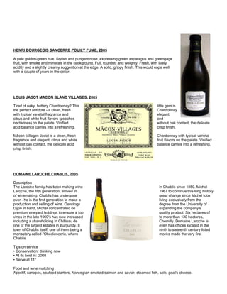 HENRI BOURGEOIS SANCERRE POUILY FUME, 2005
A pale golden-green hue. Stylish and pungent nose, expressing green asparagus and greengage
fruit, with smoke and minerals in the background. Full, rounded and weighty. Fresh, with lively
acidity and a slightly creamy suggestion at the edge. A solid, grippy finish. This would cope well
with a couple of years in the cellar.
LOUIS JADOT MACON BLANC VILLAGES, 2005
Tired of oaky, buttery Chardonnay? This little gem is
the perfect antidote - a clean, fresh Chardonnay
with typical varietal fragrance and elegant,
citrus and white fruit flavors (peaches and
nectarines) on the palate. Vinified without oak contact, the delicate
acid balance carries into a refreshing, crisp finish.
Mâcon-Villages Jadot is a clean, fresh Chardonnay with typical varietal
fragrance and elegant, citrus and white fruit flavors on the palate. Vinified
without oak contact, the delicate acid balance carries into a refreshing,
crisp finish.
DOMAINE LAROCHE CHABLIS, 2005
Description
The Laroche family has been making wine in Chablis since 1850. Michel
Laroche, the fifth generation, arrived in 1967 to continue this long history
of winemaking. Chablis has undergone great change since Michel took
over - he is the first generation to make a living exclusively from the
production and selling of wine. Oenology degree from the University of
Dijon in hand, Michel concentrated on expanding the company's
premium vineyard holdings to ensure a top quality product. Six hectares of
vines in the late 1960's has now increased to more than 130 hectares,
including a shareholding in Château de Chemilly. Domaine Laroche is
one of the largest estates in Burgundy. It even has offices located in the
town of Chablis itself, one of them being a ninth to sixteenth century listed
monastery called l'Obédiencerie, where monks made the very first
Chablis.
Tips on service
• Conservation: drinking now
• At its best in: 2008
• Serve at 11°
Food and wine matching
Aperitif, canapés, seafood starters, Norwegian smoked salmon and caviar, steamed fish, sole, goat's cheese.
 