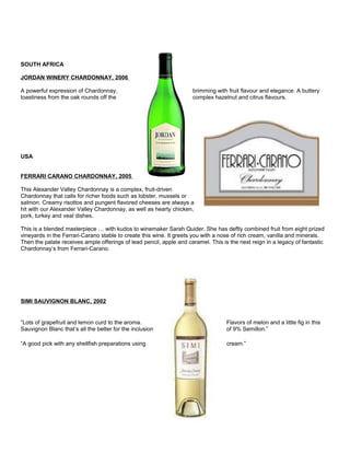 SOUTH AFRICA
JORDAN WINERY CHARDONNAY, 2006
A powerful expression of Chardonnay, brimming with fruit flavour and elegance. A buttery
toastiness from the oak rounds off the complex hazelnut and citrus flavours.
USA
FERRARI CARANO CHARDONNAY, 2005
This Alexander Valley Chardonnay is a complex, fruit-driven
Chardonnay that calls for richer foods such as lobster, mussels or
salmon. Creamy risottos and pungent flavored cheeses are always a
hit with our Alexander Valley Chardonnay, as well as hearty chicken,
pork, turkey and veal dishes.
This is a blended masterpiece … with kudos to winemaker Sarah Quider. She has deftly combined fruit from eight prized
vineyards in the Ferrari-Carano stable to create this wine. It greets you with a nose of rich cream, vanilla and minerals.
Then the palate receives ample offerings of lead pencil, apple and caramel. This is the next reign in a legacy of fantastic
Chardonnay’s from Ferrari-Carano.
SIMI SAUVIGNON BLANC, 2002
“Lots of grapefruit and lemon curd to the aroma. Flavors of melon and a little fig in this
Sauvignon Blanc that’s all the better for the inclusion of 9% Semillon.”
“A good pick with any shellfish preparations using cream.”
 