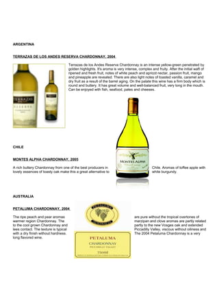 ARGENTINA
TERRAZAS DE LOS ANDES RESERVA CHARDONNAY, 2004
Terrazas de los Andes Reserva Chardonnay is an intense yellow-green penetrated by
golden highlights. It's aroma is very intense, complex and fruity. After the initial waft of
ripened and fresh fruit, notes of white peach and apricot nectar, passion fruit, mango
and pineapple are revealed. There are also light notes of toasted vanilla, caramel and
dry fruit as a result of the barrel aging. On the palate this wine has a firm body which is
round and buttery. It has great volume and well-balanced fruit, very long in the mouth.
Can be enjoyed with fish, seafood, pates and cheeses.
CHILE
MONTES ALPHA CHARDONNAY, 2005
A rich buttery Chardonnay from one of the best producers in Chile. Aromas of toffee apple with
lovely essences of toasty oak make this a great alternative to white burgundy.
AUSTRALIA
PETALUMA CHARDONNAY, 2004
The ripe peach and pear aromas are pure without the tropical overtones of
warmer region Chardonnay. The marzipan and clove aromas are partly related
to the cool grown Chardonnay and partly to the new Vosges oak and extended
lees contact. The texture is typical Piccadilly Valley, viscous without oiliness and
with a dry finish without hardness. The 2004 Petaluma Chardonnay is a very
long flavored wine.
 