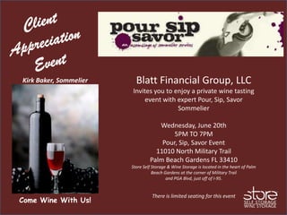 Kirk Baker, Sommelier     Blatt Financial Group, LLC
                        Invites you to enjoy a private wine tasting
                             event with expert Pour, Sip, Savor
                                        Sommelier

                                    Wednesday, June 20th
                                         5PM TO 7PM
                                     Pour, Sip, Savor Event
                                   11010 North Military Trail
                                 Palm Beach Gardens FL 33410
                        Store Self Storage & Wine Storage is located in the heart of Palm
                                   Beach Gardens at the corner of Military Trail
                                          and PGA Blvd, just off of I-95.


                                  There is limited seating for this event
Come Wine With Us!
 