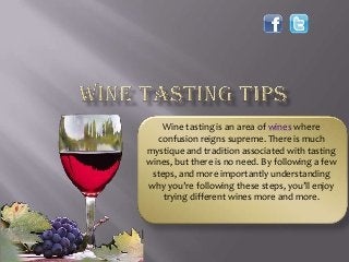 Wine tasting is an area of wines where
confusion reigns supreme. There is much
mystique and tradition associated with tasting
wines, but there is no need. By following a few
steps, and more importantly understanding
why you’re following these steps, you’ll enjoy
trying different wines more and more.
 