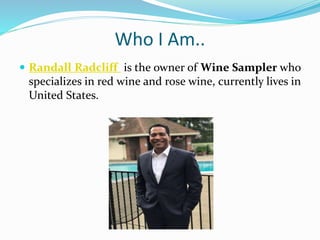 Who I Am..
 Randall Radcliff is the owner of Wine Sampler who
specializes in red wine and rose wine, currently lives in
United States.
 