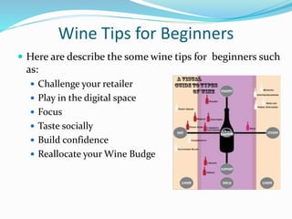 Wine Tips for Beginners
 Here are describe the some wine tips for beginners such
as:
 Challenge your retailer
 Play in the digital space
 Focus
 Taste socially
 Build confidence
 Reallocate your Wine Budge
 