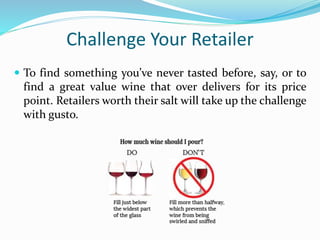 Challenge Your Retailer
 To find something you’ve never tasted before, say, or to
find a great value wine that over delivers for its price
point. Retailers worth their salt will take up the challenge
with gusto.
 