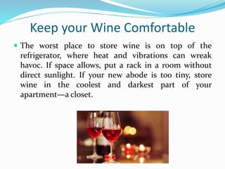 Keep your Wine Comfortable
 The worst place to store wine is on top of the
refrigerator, where heat and vibrations can wreak
havoc. If space allows, put a rack in a room without
direct sunlight. If your new abode is too tiny, store
wine in the coolest and darkest part of your
apartment—a closet.
 