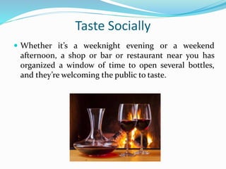 Taste Socially
 Whether it’s a weeknight evening or a weekend
afternoon, a shop or bar or restaurant near you has
organized a window of time to open several bottles,
and they’re welcoming the public to taste.
 