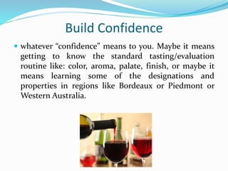 Build Confidence
 whatever “confidence” means to you. Maybe it means
getting to know the standard tasting/evaluation
routine like: color, aroma, palate, finish, or maybe it
means learning some of the designations and
properties in regions like Bordeaux or Piedmont or
Western Australia.
 