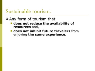 Sustainable tourism.
   Any form of tourism that
       does not reduce the availability of
        resources and,
       does not inhibit future travelers from
        enjoying the same experience.
 