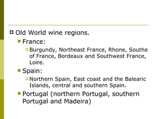   Old World wine regions.
     France:
         Burgundy,  Northeast France, Rhone, Southe
          of France, Bordeaux and Southwest France,
          Loire.
       Spain:
         Northern  Spain, East coast and the Balearic
          Islands, central and southern Spain.
       Portugal (northern Portugal, southern
        Portugal and Madeira)
 