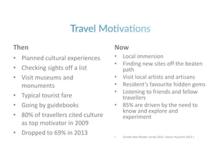 Then
• Planned cultural experiences
• Checking sights off a list
• Visit museums and
monuments
• Typical tourist fare
• Going by guidebooks
• 80% of travellers cited culture
as top motivator in 2009
• Dropped to 69% in 2013
Now
• Local immersion
• Finding new sites off the beaten
path
• Visit local artists and artisans
• Resident’s favourite hidden gems
• Listening to friends and fellow
travellers
• 85% are driven by the need to
know and explore and
experiment
• (Conde Nast Reader survey 2013, Savour Australia 2013 )
 