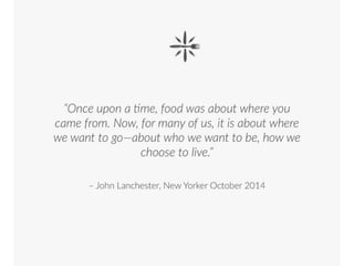 • “Once upon a time, food was about where
you came from. Now, for many of us, it is
about where we want to go—about who we
want to be, how we choose to live. “
• John Lanchester, New Yorker October 2014
 