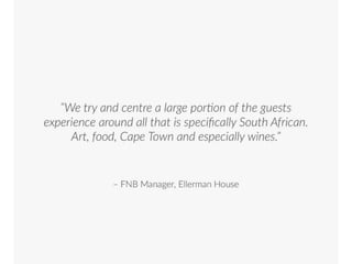 “We try and centre a large portion of the guests experience around all that is
specifically South African. Art, food, Cape Town and especially wines.”
FNB Manager, Ellerman House
 
