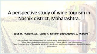 A perspective study of wine tourism in
Nashik district, Maharashtra.
Lalit M. Thakare, Dr. Tushar A. Shitole* and Madhav B. Thakare**
Asst. Professor, Dept. of Geography, S.P. College, Pune, Maharashtra. (lmthakare@gmail.com)
* Head, Dept. of Geography, Ramkrishna More College, Akurdi, Pune, Maharashtra.
**Asst. Professor, Dept. of Geography, N.D.M.V.P.’s Arts Science and Commerce College, Ozar (MIG), Nashik,
Maharashtra.
 