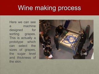 Wine making process
Here we can see
a         machine
designed        for
sorting    grapes.
This is actually a
prototype which
can select the
sizes of grapes,
the sugar level
and thickness of
the skin.
 